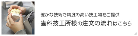 確かな技術で精度の高い技工物をご提供 歯科技工所様の注文の流れはこちら